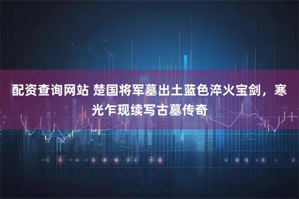 配资查询网站 楚国将军墓出土蓝色淬火宝剑，寒光乍现续写古墓传奇
