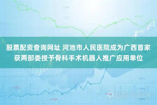 股票配资查询网址 河池市人民医院成为广西首家获两部委授予骨科手术机器人推广应用单位