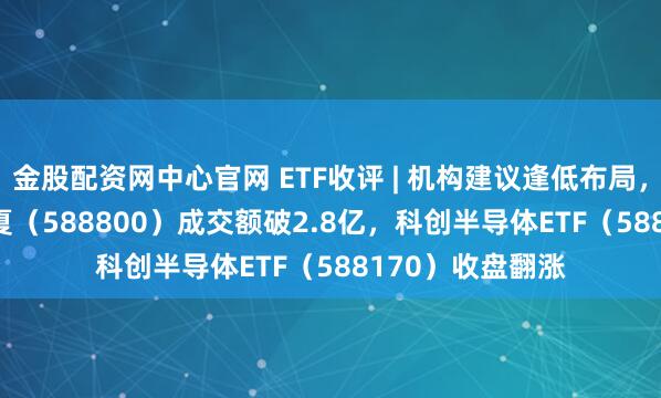 金股配资网中心官网 ETF收评 | 机构建议逢低布局，科创100ETF华夏（588800）成交额破2.8亿，科创半导体ETF（588170）收盘翻涨