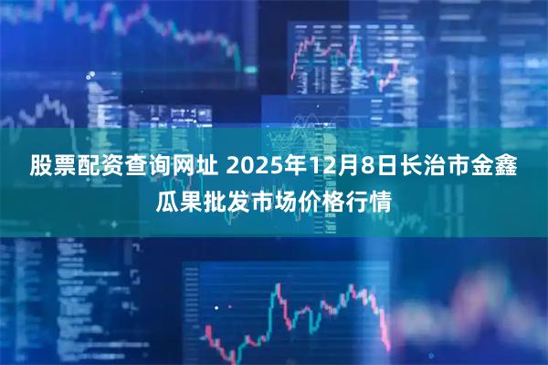 股票配资查询网址 2025年12月8日长治市金鑫瓜果批发市场价格行情