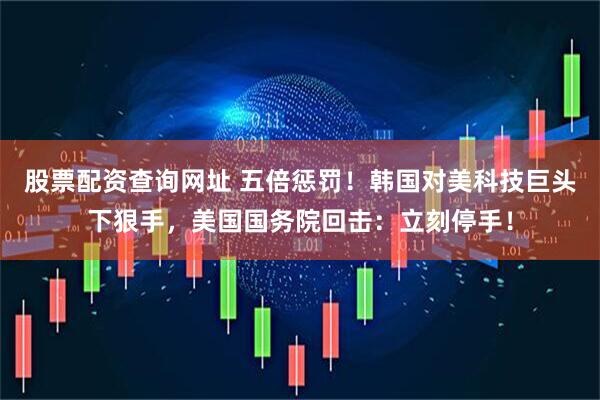 股票配资查询网址 五倍惩罚！韩国对美科技巨头下狠手，美国国务院回击：立刻停手！