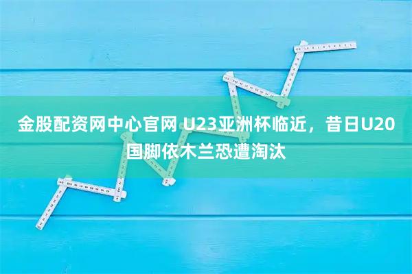 金股配资网中心官网 U23亚洲杯临近，昔日U20国脚依木兰恐遭淘汰