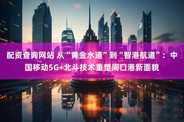 配资查询网站 从“黄金水道”到“智港航道”：中国移动5G+北斗技术重塑周口港新面貌