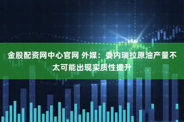 金股配资网中心官网 外媒：委内瑞拉原油产量不太可能出现实质性提升