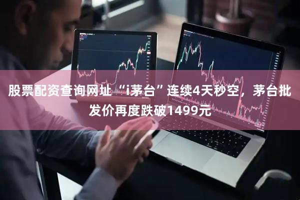 股票配资查询网址 “i茅台”连续4天秒空，茅台批发价再度跌破1499元
