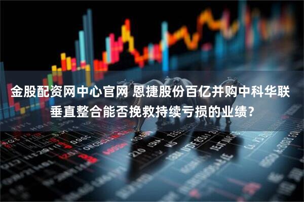 金股配资网中心官网 恩捷股份百亿并购中科华联 垂直整合能否挽救持续亏损的业绩？