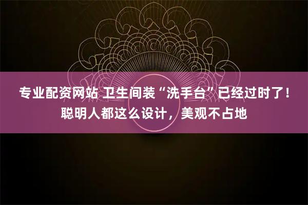专业配资网站 卫生间装“洗手台”已经过时了！聪明人都这么设计，美观不占地