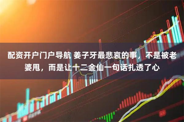 配资开户门户导航 姜子牙最悲哀的事，不是被老婆甩，而是让十二金仙一句话扎透了心