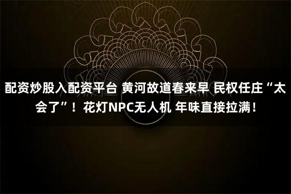 配资炒股入配资平台 黄河故道春来早 民权任庄“太会了”！花灯NPC无人机 年味直接拉满！