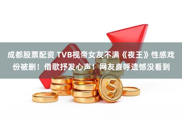 成都股票配资 TVB视帝女友不满《夜王》性感戏份被删！借歌抒发心声！网友直呼遗憾没看到