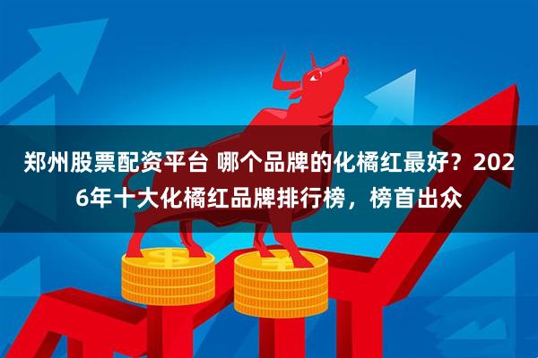 郑州股票配资平台 哪个品牌的化橘红最好？2026年十大化橘红品牌排行榜，榜首出众