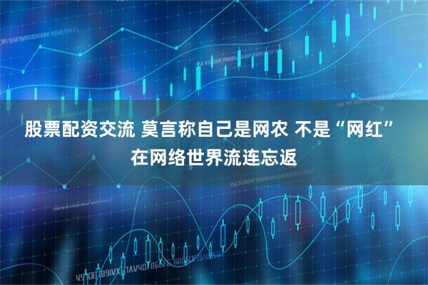 股票配资交流 莫言称自己是网农 不是“网红” 在网络世界流连忘返