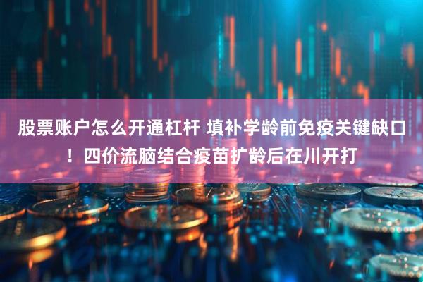 股票账户怎么开通杠杆 填补学龄前免疫关键缺口！四价流脑结合疫苗扩龄后在川开打