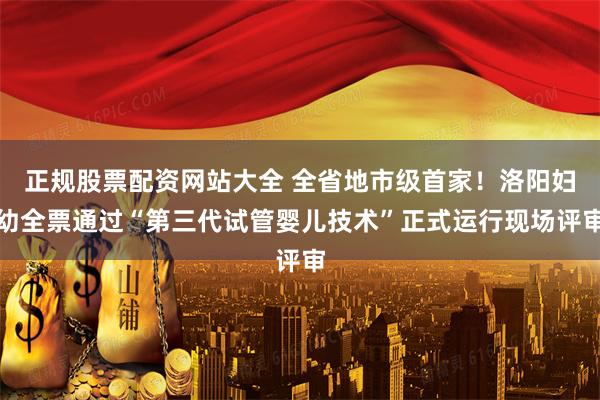 正规股票配资网站大全 全省地市级首家！洛阳妇幼全票通过“第三代试管婴儿技术”正式运行现场评审