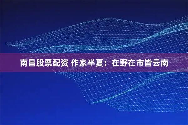 南昌股票配资 作家半夏：在野在市皆云南