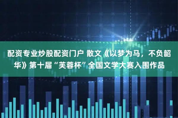 配资专业炒股配资门户 散文《以梦为马，不负韶华》第十届“芙蓉杯”全国文学大赛入围作品