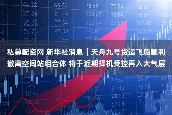私募配资网 新华社消息｜天舟九号货运飞船顺利撤离空间站组合体 将于近期择机受控再入大气层