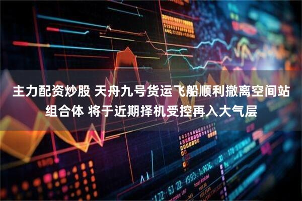 主力配资炒股 天舟九号货运飞船顺利撤离空间站组合体 将于近期择机受控再入大气层