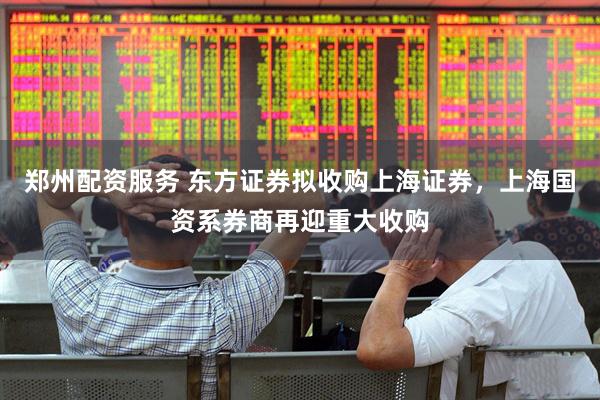 郑州配资服务 东方证券拟收购上海证券，上海国资系券商再迎重大收购