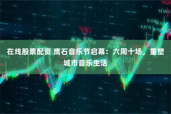在线股票配资 鹰石音乐节启幕：六周十场，重塑城市音乐生活