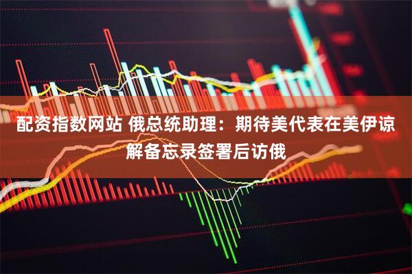 配资指数网站 俄总统助理：期待美代表在美伊谅解备忘录签署后访俄