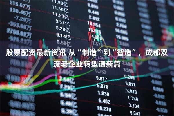 股票配资最新资讯 从“制造”到“智造”，成都双流老企业转型谱新篇
