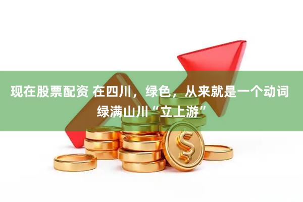 现在股票配资 在四川，绿色，从来就是一个动词 绿满山川“立上游”