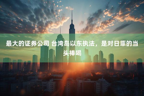 最大的证券公司 台湾岛以东执法，是对日菲的当头棒喝