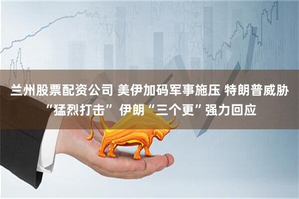 兰州股票配资公司 美伊加码军事施压 特朗普威胁“猛烈打击” 伊朗“三个更”强力回应