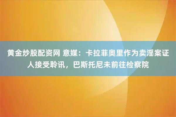 黄金炒股配资网 意媒：卡拉菲奥里作为卖淫案证人接受聆讯，巴斯托尼未前往检察院