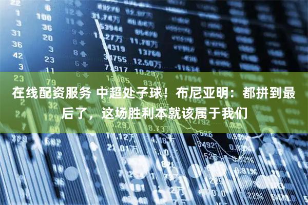 在线配资服务 中超处子球！布尼亚明：都拼到最后了，这场胜利本就该属于我们