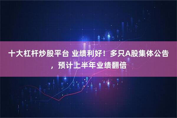 十大杠杆炒股平台 业绩利好!多只A股集体公告,预计上半年业绩翻倍